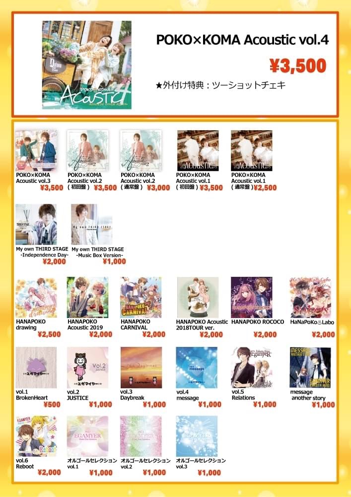 ■CD
[花 ぽ]HANAPOKO drawing…2,500円
[花 ぽ]HANAPOKO Acoustic 2019…2,000円
[花 ぽ]HANAPOKO CARNIVAL…2,000円
[花 ぽ]HANAPOKO Acoustic 2018TOUR ver.…2,000円
[花 ぽ]HANAPOKO ROCOCO…2,000円
[花 ぽ]HaNaPoKo♨️Labo Sweets…2,000円

[ぽ K]POKO×KOMA Acoustic vol.4…3,500円
[ぽ K]POKO×KOMA Acoustic vol.3…3,500円
[ぽ K]POKO×KOMA Acoustic vol.2(初回限定盤)…3,500円
[ぽ K]POKO×KOMA Acoustic vol.2(通常盤)…3,000円
[ぽ K]POKO×KOMA Acoustic vol.1(初回限定盤)…3,500円
[ぽ K]POKO×KOMA Acoustic vol.1(通常盤)…2,500円

[ぽ] My own THIRD STAGE -Independence Day-…2,000円
[ぽ] My own THIRD STAGE -Music Box Version-…1,000円
[ぽ] vol.1 BrokenHeart…500円
[ぽ] vol.2 JUSTICE…1,000円
[ぽ] vol.3 Daybreak…1,000円
[ぽ] vol.4 message…1,000円
[ぽ] vol.5 Relations…1,000円
[ぽ] message another story…1,000円
[ぽ] vol.6 Reboot…2,000円
[ぽ] オルゴールセレクション vol.1…1,000円
[ぽ] オルゴールセレクション vol.2…1,000円
[ぽ] オルゴールセレクション vol.3…1,000円