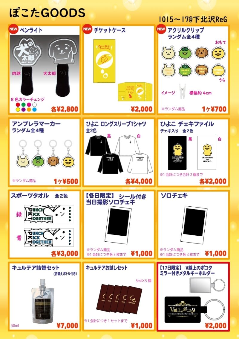 ■ペンライト…各2,800円
種類：肉球 / 犬太郎
8色カラーチェンジ

■チケットケース…2,000円

■アクリルクリップ…700円
全4種
※ランダム商品

■アンブレラマーカー…500円
※ランダム商品

■ひよこ ロングスリーブTシャツ…各4,000円
色：黒 / 白
サイズ：XL

■ひよこ チェキファイル…各2,000円
色：黒 / 白
※チェキ2枚入り
※1会計につき合計2個まで

■PUNCH KICK TOGETHERスポーツタオル…各3,000円
種類：緑 / 青

■【各日限定】シール付き当日撮影ソロチェキ…1,000円
※ランダム商品
※1会計につき3枚まで

■ぽこたソロチェキ…1,000円
※ランダム商品
※1会計につき3枚まで

■キュルテア詰替えセット…7,000円
詰替えボトル付き

■キュルテアお試しセット(数量限定)…1,000円
3㎜l×5袋のお試しセット
※1会計につき1セットまで

◆【10/16限定販売】
・けったろツーショットチェキ…2,000円
・koma'nツーショットチェキ…2,000円
　

◆【10/17限定販売】
・V線上のポコタミラー付きメタルキーホルダー…2,000円
・VALSHE個人グッズ各種