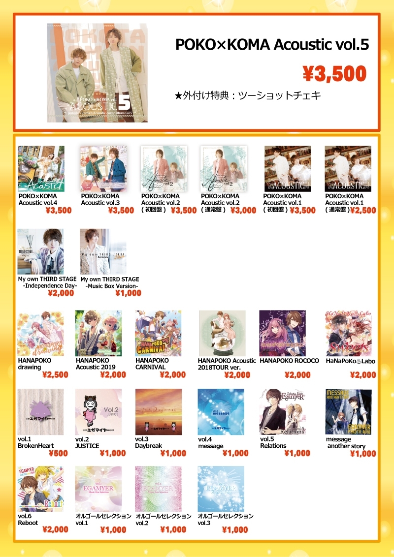 [花 ぽ]HANAPOKO drawing…2,500円
[花 ぽ]HANAPOKO Acoustic 2019…2,000円
[花 ぽ]HANAPOKO CARNIVAL…2,000円
[花 ぽ]HANAPOKO Acoustic 2018TOUR ver.…2,000円
[花 ぽ]HANAPOKO ROCOCO…2,000円
[花 ぽ]HaNaPoKo♨️Labo Sweets…2,000円

[ぽ K]POKO×KOMA Acoustic vol.5…3,500円
[ぽ K]POKO×KOMA Acoustic vol.4…3,500円
[ぽ K]POKO×KOMA Acoustic vol.3…3,500円
[ぽ K]POKO×KOMA Acoustic vol.2(初回限定盤)…3,500円
[ぽ K]POKO×KOMA Acoustic vol.2(通常盤)…3,000円
[ぽ K]POKO×KOMA Acoustic vol.1(初回限定盤)…3,500円
[ぽ K]POKO×KOMA Acoustic vol.1(通常盤)…2,500円

[ぽ] My own THIRD STAGE -Independence Day-…2,000円
[ぽ] My own THIRD STAGE -Music Box Version-…1,000円
[ぽ] vol.1 BrokenHeart…500円
[ぽ] vol.2 JUSTICE…1,000円
[ぽ] vol.3 Daybreak…1,000円
[ぽ] vol.4 message…1,000円
[ぽ] vol.5 Relations…1,000円
[ぽ] message another story…1,000円
[ぽ] vol.6 Reboot…2,000円
[ぽ] オルゴールセレクション vol.1…1,000円
[ぽ] オルゴールセレクション vol.2…1,000円
[ぽ] オルゴールセレクション vol.3…1,000円