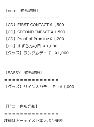 ＝＝＝＝＝＝＝＝＝＝＝＝＝＝
【nero　物販詳細】
＝＝＝＝＝＝＝＝＝＝＝＝＝＝
【CD】FIRST CONTACT￥1,500
【CD】SECOND IMPACT￥1,500
【CD】Proof of Promise￥1,200
【CD】すずらんの日 ￥1,000
【グッズ】ランダムチェキ…¥1,000

＝＝＝＝＝＝＝＝＝＝＝＝＝＝
【SASSY　物販詳細】
＝＝＝＝＝＝＝＝＝＝＝＝＝＝
【グッズ】サイン入りチェキ…￥1,000

＝＝＝＝＝＝＝＝＝＝＝＝＝＝
【ピコ　物販詳細】
＝＝＝＝＝＝＝＝＝＝＝＝＝＝
詳細はアーティスト本人より発表
