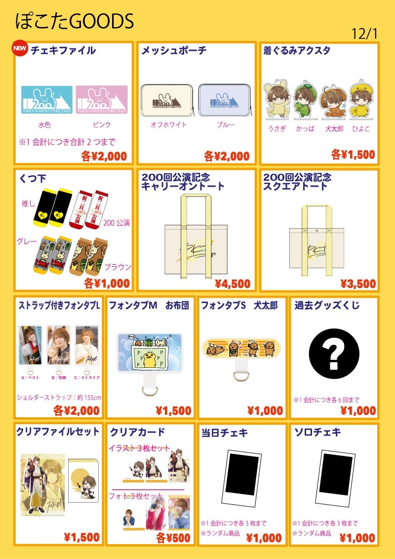 ■チェキファイル…各¥2,000
種類:水色 / ピンク
※1会計につき合計2つまで
■メッシュポーチ…各¥2,000
種類:オフホワイト / ブルー
■着ぐるみアクスタ…各¥1,500
種類:ひよこ / 犬太郎 / かっぱ / うさぎ
■くつ下…各¥1,000
種類:推し / 200公演 / グレー / ブラウン
■200回公演記念キャリーオントート…¥4,500
バック部分:約W420×H330×D120mm
■200回公演記念スクエアトート…¥3,500
バック部分:約W340×H250×D110mm
■過去グッズくじ…¥1,000
※1会計につき6回まで
■クリアファイルセット…¥1,500
サイズA4とA5の2枚セット
■ストラップ付きフォンタブL…各¥2,000
全3種:A / B / C
ショルダーストラップ約155㎝
■フォンタブM お布団…¥1,500
■フォンタブS 犬太郎…¥1,000
■クリアカード…各¥500
種類:イラストセット / フォトセット
各3絵柄セット
■ソロチェキ…¥1,000
※ランダム商品
※1会計につき3枚まで
■当日チェキ…¥1,000
※1会計につき3枚まで