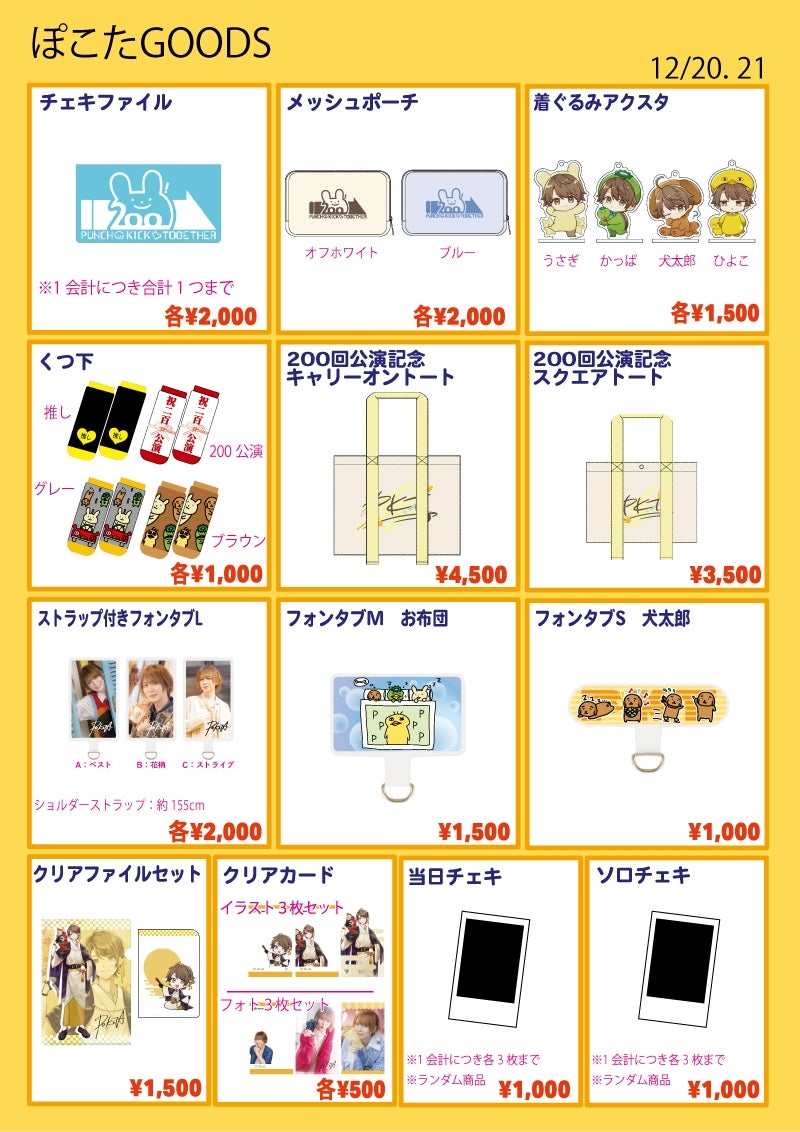 ■チェキファイル…¥2,000
※1会計につき1つまで
■メッシュポーチ…各¥2,000
種類:オフホワイト / ブルー
■着ぐるみアクスタ…各¥1,500
種類:ひよこ / 犬太郎 / かっぱ / うさぎ
■くつ下…各¥1,000
種類:推し / 200公演 / グレー / ブラウン
■200回公演記念キャリーオントート…¥4,500
バック部分:約W420×H330×D120mm
■200回公演記念キャリーオントート…¥3,500
バック部分:約W340×H250×D110mm
■クリアファイルセット…¥1,500
サイズA4とA5の2枚セット
■ストラップ付きフォンタブL…各¥2,000
全3種:A / B / C
ショルダーストラップ約155㎝
■フォンタブM お布団…¥1,500
■フォンタブS 犬太郎…¥1,000
■クリアカード…各¥500
種類:イラストセット / フォトセット
各3絵柄セット
■ソロチェキ…¥1,000
※ランダム商品
※1会計につき3枚まで
■当日チェキ…¥1,000
※1会計につき3枚まで