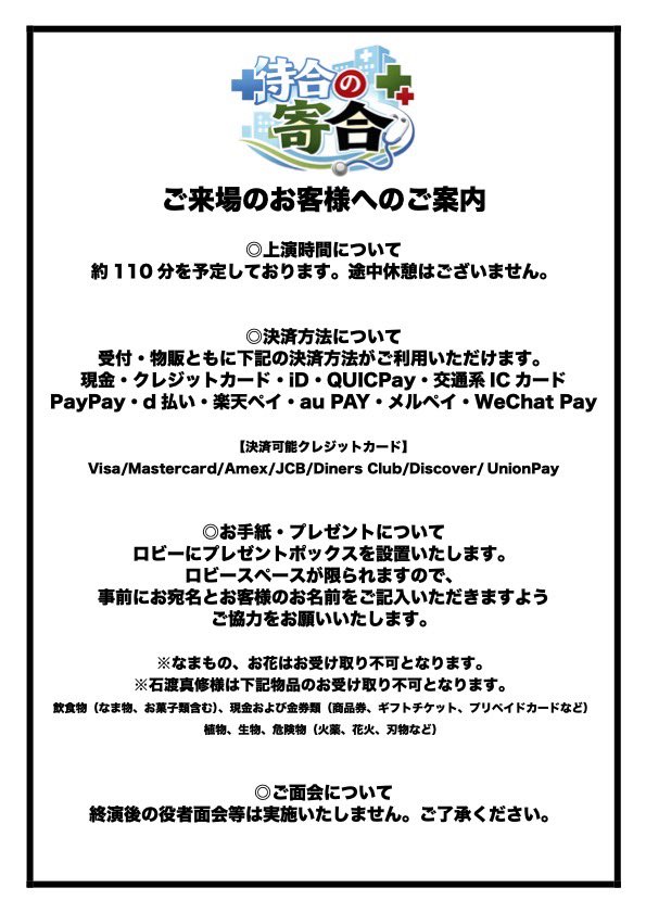 ご来場のお客様へのご案内 ◎上演時間について 約110分を予定しております。途中休憩はございません。 ◎決済方法について 受付・物販ともに下記の決済方法がご利用いただけます。 現金・クレジットカード・iD・QUICPay・交通系ICカード PayPay・d払い・楽天ペイ・au PAY・メルペイ・WeChat Pay 【決済可能クレジットカード】 Visa/Mastercard/Amex/JCB/Diners Club/Discover/ UnionPay ◎お手紙・プレゼントについて ロビーにプレゼントポックスを設置いたします。 ロビースペースが限られますので、 事前にお宛名とお客様のお名前をご記入いただきますよう ご協力をお願いいたします。 ※なまもの、お花はお受け取り不可となります。 ※石渡真修様は下記物品のお受け取り不可となります。 飲食物(なま物、お菓子類含む)、現金および金券類(商品券、ギフトチケット、プリペイドカードなど) 植物、生物、危険物(火薬、花火、刃物など) ◎ご面会について 終演後の役者面会等は実施いたしません。ご了承ください。