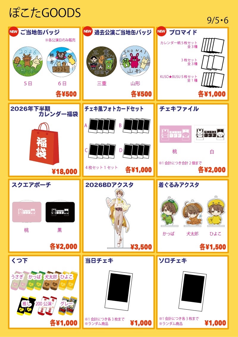 ■ご当地缶バッジ…各¥500
種類:熊本1日目/熊本2日目
※各公演日のみ販売
■過去公演ご当地缶バッジ…各¥500
種類:三重/山形
■ブロマイドセット…各¥1,000
※絵柄は会場で公開
①過去カレンダー絵柄 5枚セット
種類:74-1/74-2/74-3
②ブロマイド 3枚セット
種類:75-1/75-2/75-3
③KUSO★BUSU 5枚セット
種類:76
■2026年下半期カレンダー福袋…¥18,000
おまけポイント+5pt
■チェキ風フォトカードセット…各¥1,000
種類:A / B / C / D
※4枚1セット
※絵柄は会場で公開
■チェキfファイル…各¥2,000
種類:桃 / 白
※チェキの封入はありません
※1会計につき合計2個まで
■スクエアポーチ…各¥2,000
種類:桃 / 黒
■2026BDアクスタ…¥3,500
■着ぐるみアクスタ…各¥1,500
種類:犬太郎 / かっぱ / ひよこ
■くつ下…各¥1,000
種類:うさぎ / かっぱ / 犬太郎 / ひよこ / 推し / 200公演 / グレー
■ソロチェキ…¥1,000
※ランダム商品
※1会計につき3枚まで
■当日チェキ…¥1,000
※1会計につき3枚まで