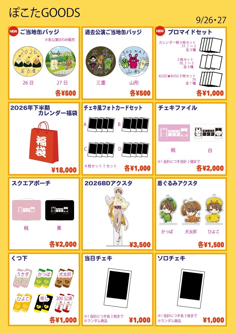 ■ご当地缶バッジ…各¥500
種類:愛知1日目/愛知2日目
※各公演日のみ販売
■過去公演ご当地缶バッジ…各¥500
種類:三重/山形
■ブロマイドセット…各¥1,000
※絵柄は会場で公開
①過去カレンダー絵柄 5枚セット
種類:77-1/77-2/77-3
②ブロマイド 3枚セット
種類:78-1/78-2/78-3
③KUSO★BUSU 5枚セット
種類:79
■2026年下半期カレンダー福袋…¥18,000
おまけポイント+5pt
■チェキ風フォトカードセット…各¥1,000
種類:A / B / C / D
※4枚1セット
※絵柄は会場で公開
■チェキfファイル…各¥2,000
種類:桃 / 白
※チェキの封入はありません
※1会計につき合計2個まで
■スクエアポーチ…各¥2,000
種類:桃 / 黒
■2026BDアクスタ…¥3,500
■着ぐるみアクスタ…各¥1,500
種類:犬太郎 / かっぱ / ひよこ
■くつ下…各¥1,000
種類:うさぎ / かっぱ / 犬太郎 / ひよこ / 推し / 200公演
■ソロチェキ…¥1,000
※ランダム商品
※1会計につき3枚まで
■当日チェキ…¥1,000
※1会計につき3枚まで
