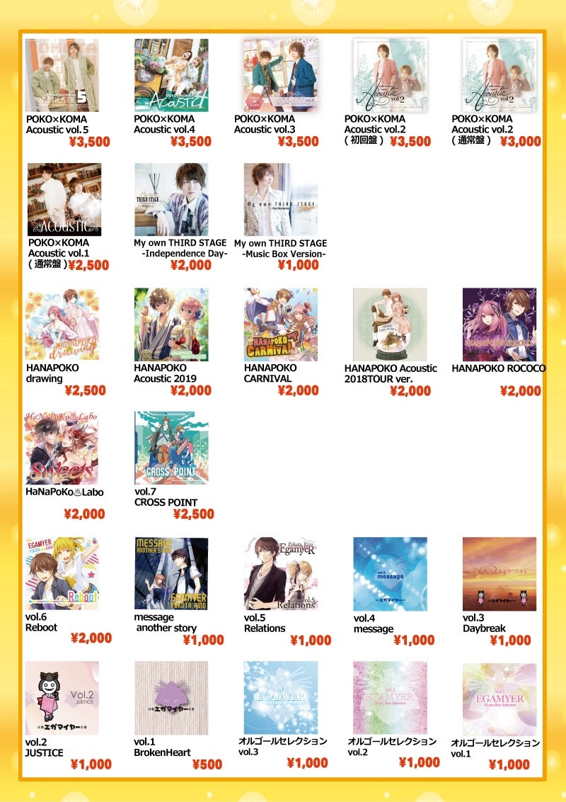 ■CD
[花 ぽ]HANAPOKO drawing…￥2,500
[花 ぽ]HANAPOKO Acoustic 2019…￥2,000
[花 ぽ]HANAPOKO CARNIVAL…￥2,000
[花 ぽ]HANAPOKO Acoustic 2018TOUR ver.…￥2,000
[花 ぽ]HANAPOKO ROCOCO…￥2,000
[花 ぽ]HaNaPoKo♨️Labo Sweets…￥2,000

[ぽ K]POKO×KOMA Acoustic vol.5…￥3,500
[ぽ K]POKO×KOMA Acoustic vol.4…￥3,500
[ぽ K]POKO×KOMA Acoustic vol.3…￥3,500
[ぽ K]POKO×KOMA Acoustic vol.2(初回限定盤)…￥3,500
[ぽ K]POKO×KOMA Acoustic vol.2(通常盤)…￥3,000
[ぽ K]POKO×KOMA Acoustic vol.1(通常盤)…￥2,500

[ぽ] My own THIRD STAGE -Independence Day-…￥2,000
[ぽ] My own THIRD STAGE -Music Box Version-…￥1,000
[エ] vol.1 BrokenHeart…￥500
[エ] vol.2 JUSTICE…￥1,000
[エ] vol.3 Daybreak…￥1,000
[エ] vol.4 message…￥1,000
[エ] vol.5 Relations…￥1,000
[エ] message another story…￥1,000
[エ] vol.6 Reboot…￥2,000
[エ] vol.7 CROSS POINT…￥2,500
[エ] オルゴールセレクション vol.1…￥1,000
[エ] オルゴールセレクション vol.2…￥1,000
[エ] オルゴールセレクション vol.3…￥1,000
