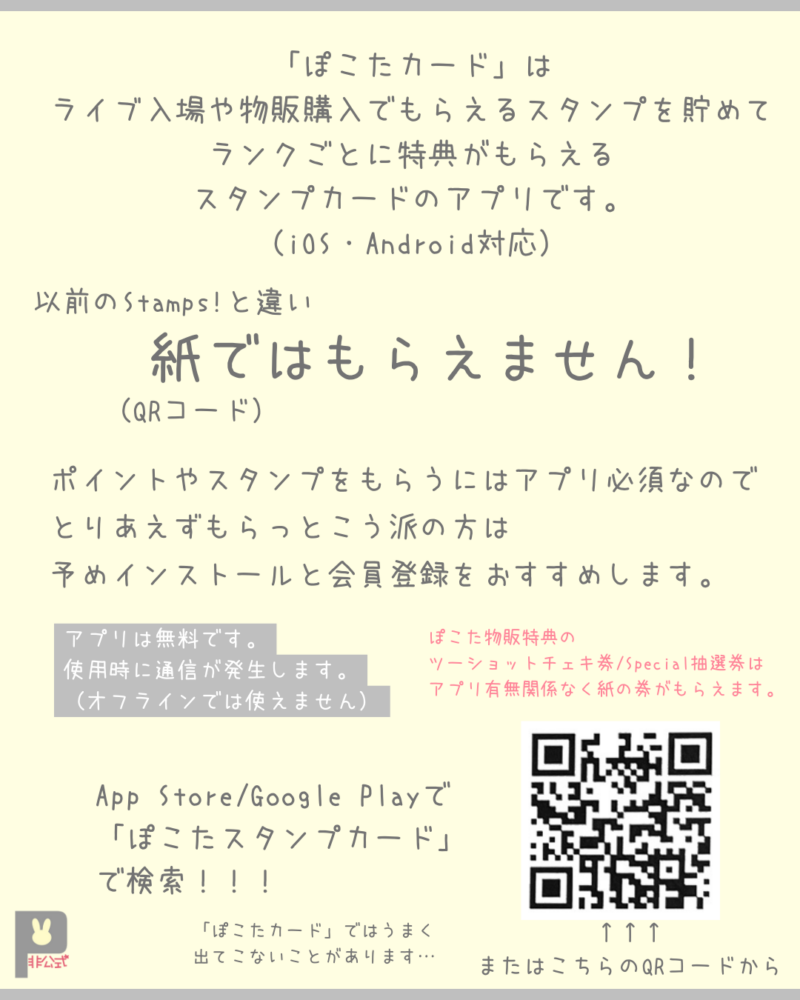 「ぽこたカード」は
ライブ入場や物販購入でもらえるスタンプを貯めて
ランクごとに特典がもらえる
スタンプカードのアプリです。
（iOS・Android対応）
以前のStamps!と違い紙（QRコード）ではもらえません！
ポイントやスタンプをもらうにはアプリ必須なので
とりあえずもらっとこう派の方は
予めインストールと会員登録をおすすめします。
アプリは無料です。
使用時に通信が発生します。
（オフラインでは使えません）
ぽこた物販特典のツーショットチェキ券/Special抽選券はアプリ有無関係なく紙の券がもらえます。